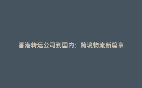 香港轉運公司到國內:跨境物流新篇章