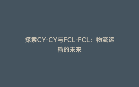 探索CY-CY與FCL-FCL:物流運輸的未來