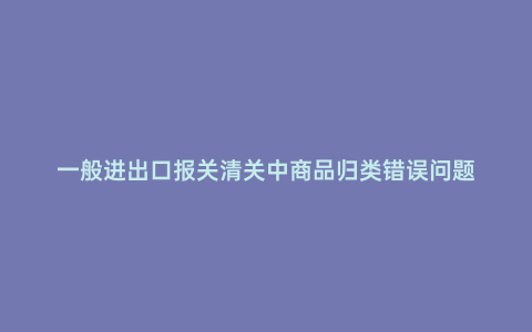 一般進出口報關清關中商品歸類錯誤問題