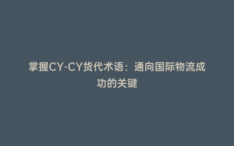 掌握CY-CY貨代術語:通向國際物流成功的關鍵