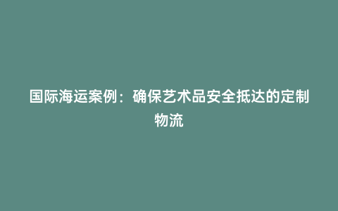 國際海運案例:確保藝術品安全抵達的定制物流