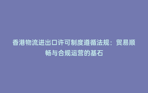 香港物流進出口許可制度遵循法規:貿易順暢與合規運營的基石