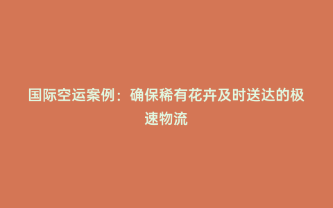 國際空運案例:確保稀有花卉及時送達的極速物流