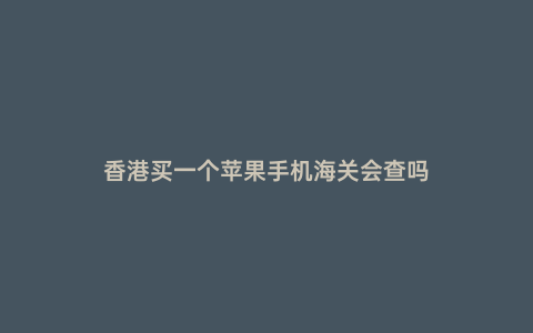 香港買一個蘋果手機海關會查嗎