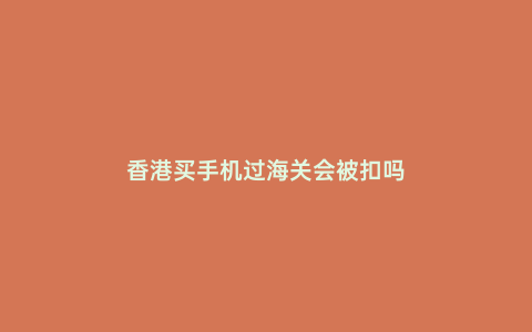 香港買手機過海關會被扣嗎
