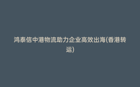 鴻泰信中港物流助力企業(yè)高效出海(香港轉(zhuǎn)運)