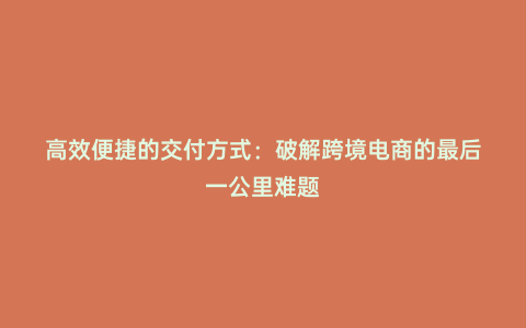 高效便捷的交付方式:破解跨境電商的最后一公里難題