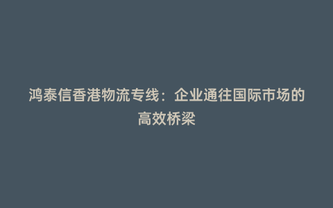 鴻泰信香港物流專線：企業通往國際市場的高效橋梁