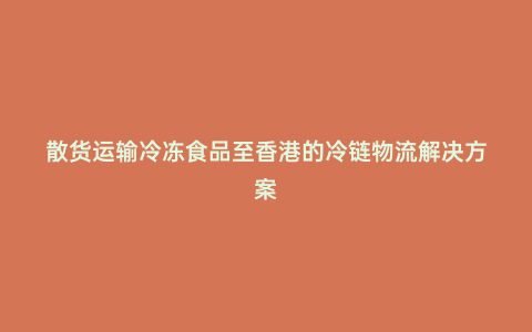 散貨運(yùn)輸冷凍食品至香港的冷鏈物流解決方案