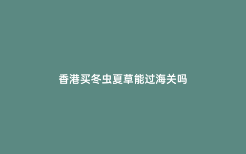 香港買冬蟲夏草能過(guò)海關(guān)嗎