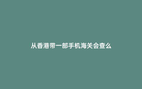 從香港帶一部手機海關會查么