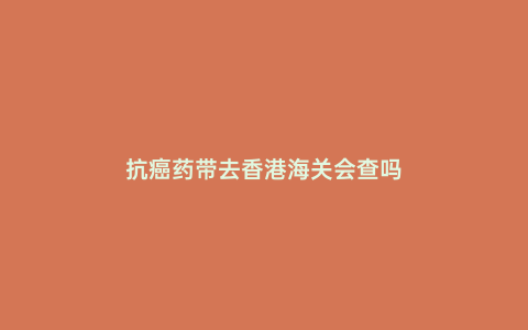 抗癌藥帶去香港海關會查嗎