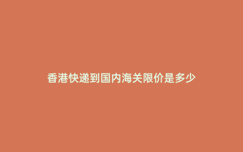 香港快遞到國內海關限價是多少