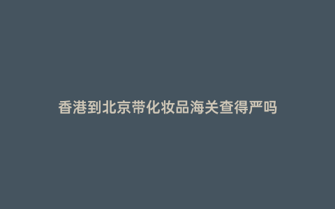 香港到北京帶化妝品海關(guān)查得嚴嗎