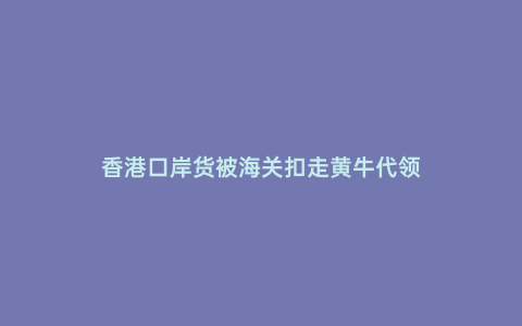 香港口岸貨被海關(guān)扣走黃牛代領(lǐng)