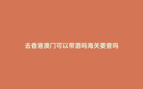 去香港澳門(mén)可以帶酒嗎海關(guān)要查嗎