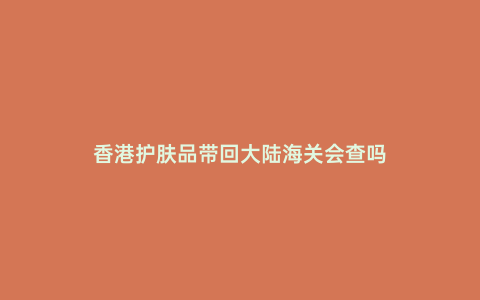 香港護膚品帶回大陸海關會查嗎