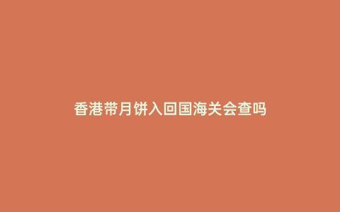 香港帶月餅入回國海關會查嗎