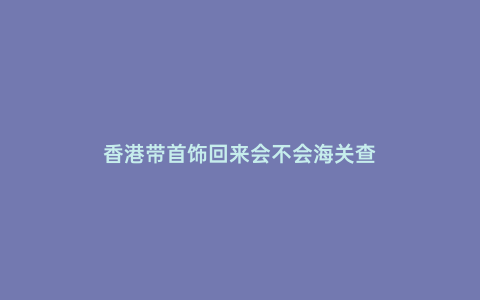 香港帶首飾回來會不會海關查