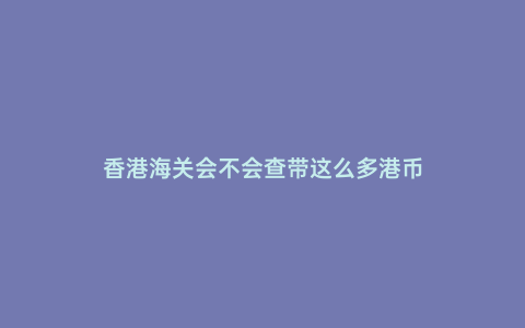 香港海關(guān)會(huì)不會(huì)查帶這么多港幣