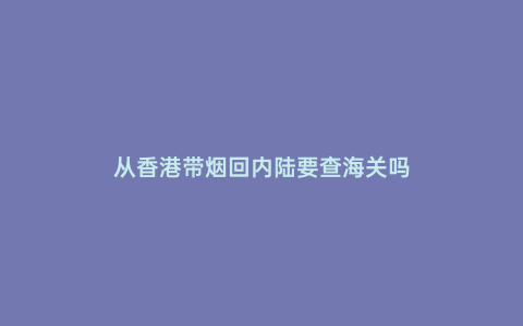 從香港帶煙回內陸要查海關嗎