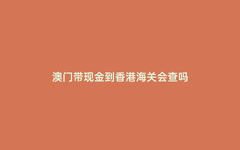 澳門帶現金到香港海關會查嗎