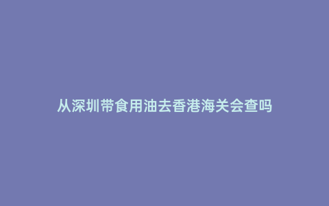 從深圳帶食用油去香港海關會查嗎