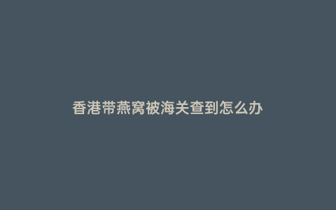 香港帶燕窩被海關查到怎么辦