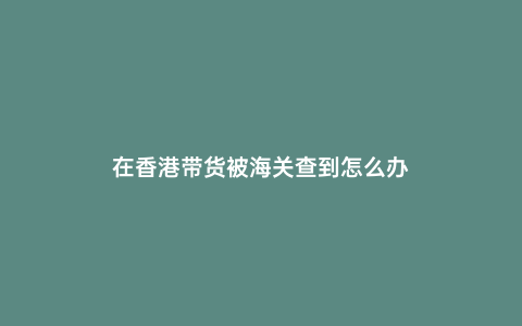 在香港帶貨被海關查到怎么辦