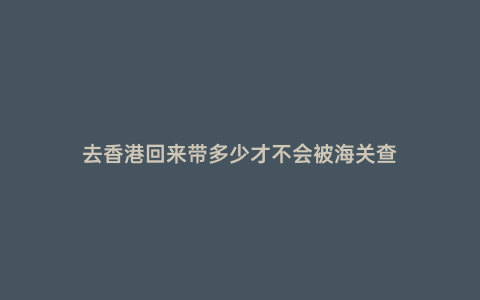 去香港回來帶多少才不會被海關查