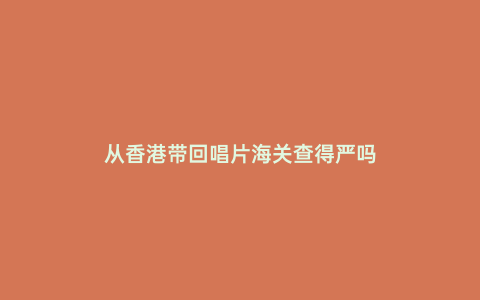 從香港帶回唱片海關(guān)查得嚴嗎