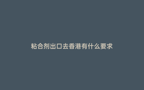粘合劑出口去香港有什么要求