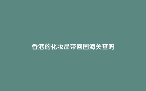 香港的化妝品帶回國海關查嗎
