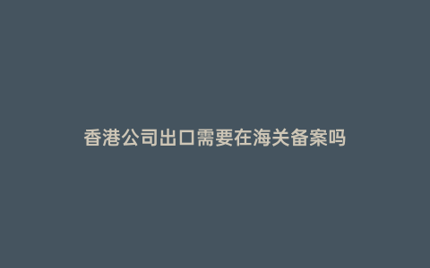 香港公司出口需要在海關備案嗎