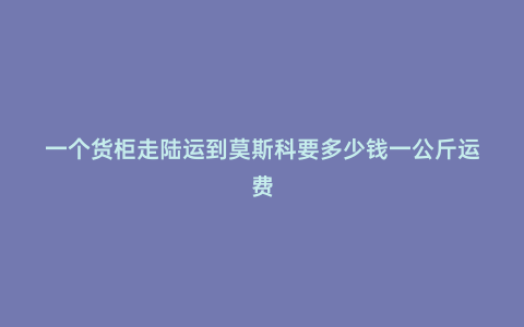一個貨柜走陸運到莫斯科要多少錢一公斤運費