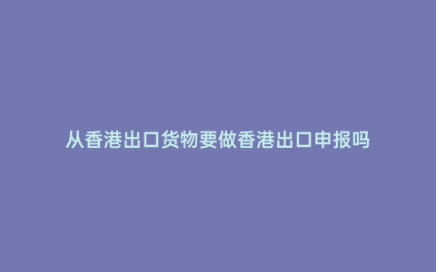 從香港出口貨物要做香港出口申報嗎