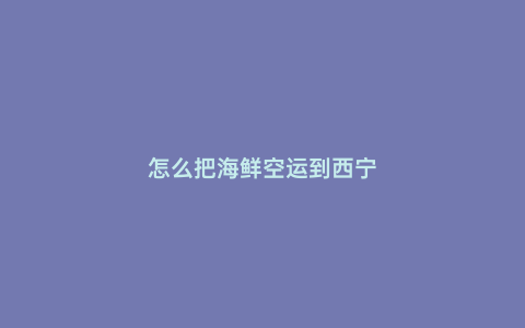怎么把海鮮空運(yùn)到西寧