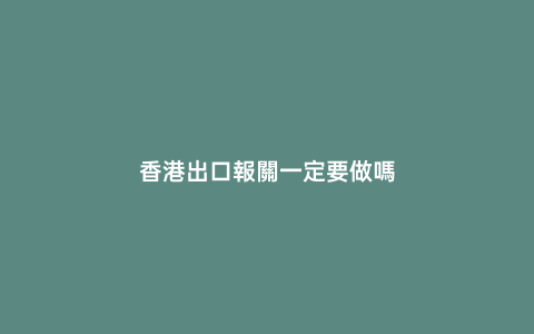 香港出口報關(guān)一定要做嗎